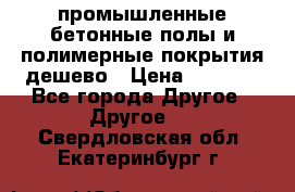 промышленные бетонные полы и полимерные покрытия дешево › Цена ­ 1 008 - Все города Другое » Другое   . Свердловская обл.,Екатеринбург г.